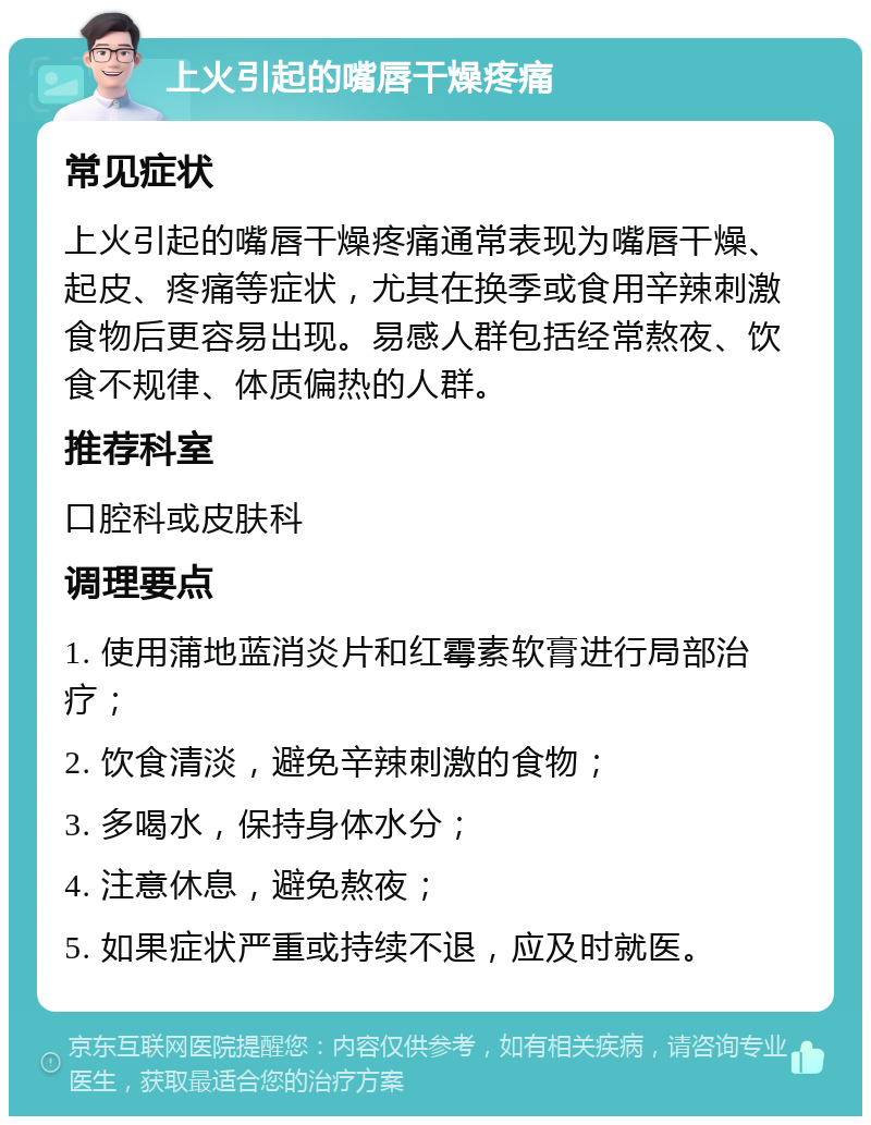 上火引起的嘴唇干燥疼痛 常见症状 上火引起的嘴唇干燥疼痛通常表现为嘴唇干燥、起皮、疼痛等症状，尤其在换季或食用辛辣刺激食物后更容易出现。易感人群包括经常熬夜、饮食不规律、体质偏热的人群。 推荐科室 口腔科或皮肤科 调理要点 1. 使用蒲地蓝消炎片和红霉素软膏进行局部治疗； 2. 饮食清淡，避免辛辣刺激的食物； 3. 多喝水，保持身体水分； 4. 注意休息，避免熬夜； 5. 如果症状严重或持续不退，应及时就医。