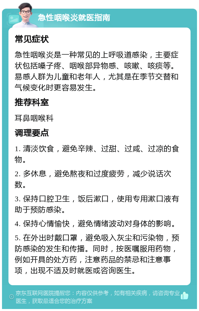 急性咽喉炎就医指南 常见症状 急性咽喉炎是一种常见的上呼吸道感染，主要症状包括嗓子疼、咽喉部异物感、咳嗽、咳痰等。易感人群为儿童和老年人，尤其是在季节交替和气候变化时更容易发生。 推荐科室 耳鼻咽喉科 调理要点 1. 清淡饮食，避免辛辣、过甜、过咸、过凉的食物。 2. 多休息，避免熬夜和过度疲劳，减少说话次数。 3. 保持口腔卫生，饭后漱口，使用专用漱口液有助于预防感染。 4. 保持心情愉快，避免情绪波动对身体的影响。 5. 在外出时戴口罩，避免吸入灰尘和污染物，预防感染的发生和传播。同时，按医嘱服用药物，例如开具的处方药，注意药品的禁忌和注意事项，出现不适及时就医或咨询医生。