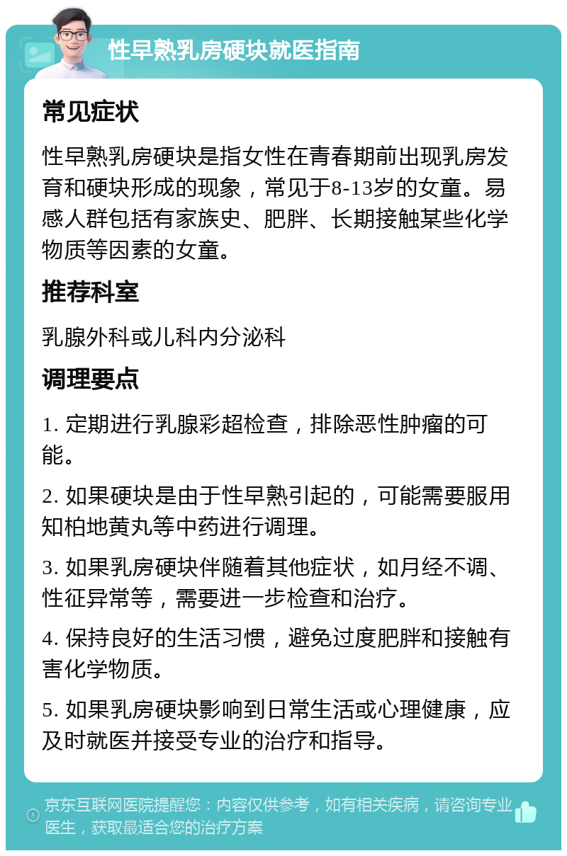 性早熟乳房硬块就医指南 常见症状 性早熟乳房硬块是指女性在青春期前出现乳房发育和硬块形成的现象，常见于8-13岁的女童。易感人群包括有家族史、肥胖、长期接触某些化学物质等因素的女童。 推荐科室 乳腺外科或儿科内分泌科 调理要点 1. 定期进行乳腺彩超检查，排除恶性肿瘤的可能。 2. 如果硬块是由于性早熟引起的，可能需要服用知柏地黄丸等中药进行调理。 3. 如果乳房硬块伴随着其他症状，如月经不调、性征异常等，需要进一步检查和治疗。 4. 保持良好的生活习惯，避免过度肥胖和接触有害化学物质。 5. 如果乳房硬块影响到日常生活或心理健康，应及时就医并接受专业的治疗和指导。