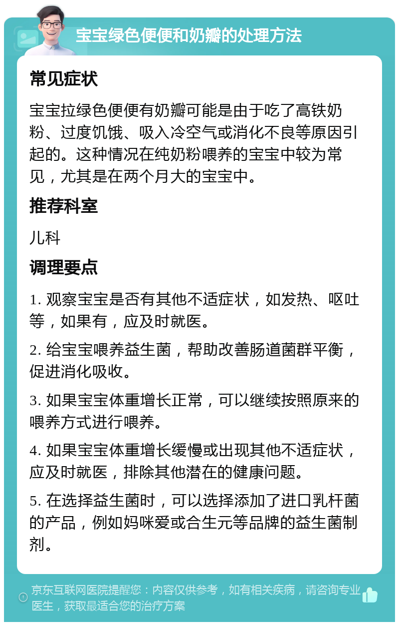 宝宝绿色便便和奶瓣的处理方法 常见症状 宝宝拉绿色便便有奶瓣可能是由于吃了高铁奶粉、过度饥饿、吸入冷空气或消化不良等原因引起的。这种情况在纯奶粉喂养的宝宝中较为常见，尤其是在两个月大的宝宝中。 推荐科室 儿科 调理要点 1. 观察宝宝是否有其他不适症状，如发热、呕吐等，如果有，应及时就医。 2. 给宝宝喂养益生菌，帮助改善肠道菌群平衡，促进消化吸收。 3. 如果宝宝体重增长正常，可以继续按照原来的喂养方式进行喂养。 4. 如果宝宝体重增长缓慢或出现其他不适症状，应及时就医，排除其他潜在的健康问题。 5. 在选择益生菌时，可以选择添加了进口乳杆菌的产品，例如妈咪爱或合生元等品牌的益生菌制剂。