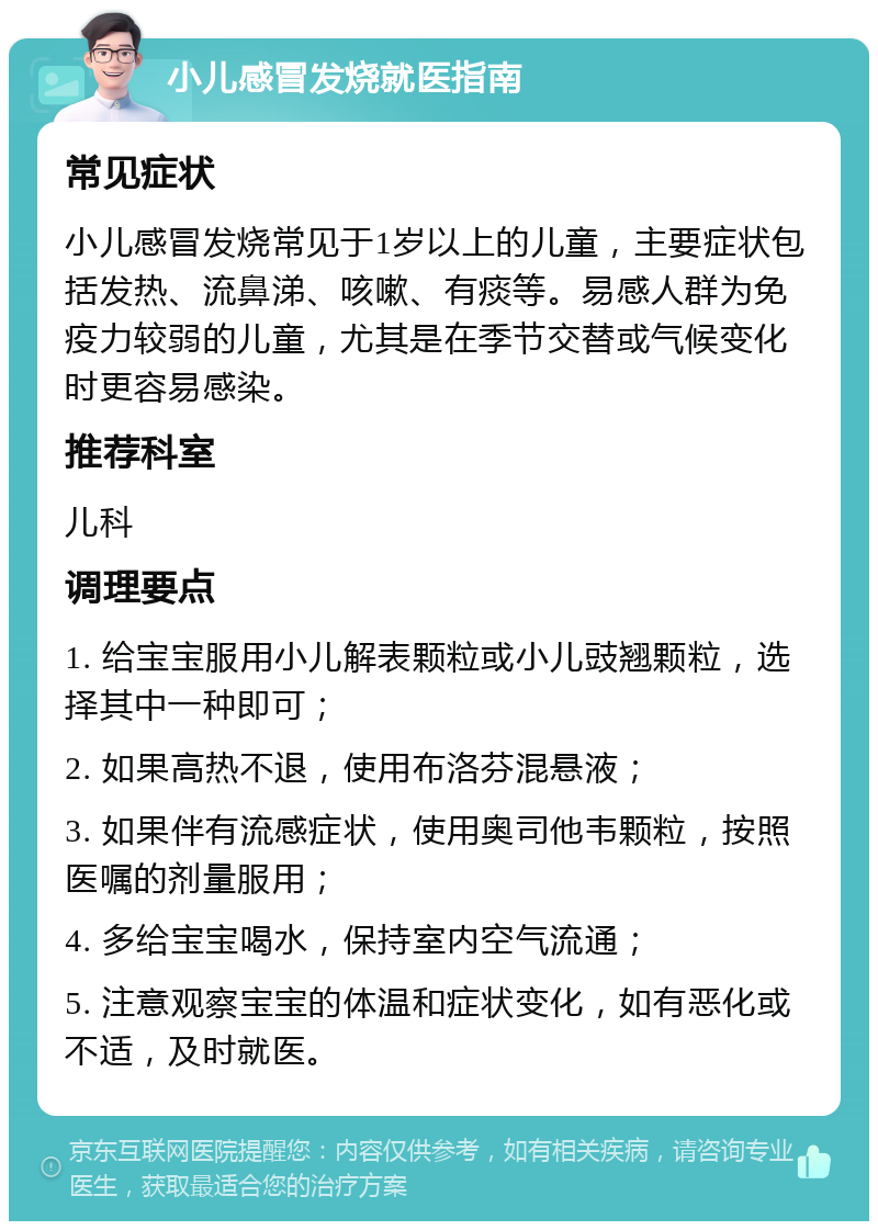 小儿感冒发烧就医指南 常见症状 小儿感冒发烧常见于1岁以上的儿童，主要症状包括发热、流鼻涕、咳嗽、有痰等。易感人群为免疫力较弱的儿童，尤其是在季节交替或气候变化时更容易感染。 推荐科室 儿科 调理要点 1. 给宝宝服用小儿解表颗粒或小儿豉翘颗粒，选择其中一种即可； 2. 如果高热不退，使用布洛芬混悬液； 3. 如果伴有流感症状，使用奥司他韦颗粒，按照医嘱的剂量服用； 4. 多给宝宝喝水，保持室内空气流通； 5. 注意观察宝宝的体温和症状变化，如有恶化或不适，及时就医。