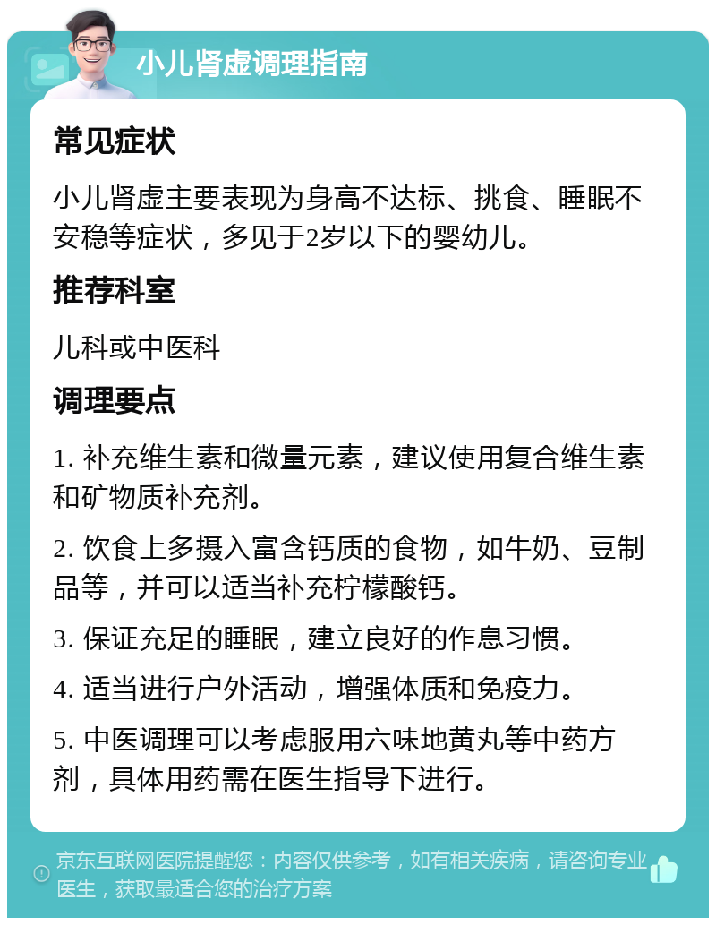 小儿肾虚调理指南 常见症状 小儿肾虚主要表现为身高不达标、挑食、睡眠不安稳等症状，多见于2岁以下的婴幼儿。 推荐科室 儿科或中医科 调理要点 1. 补充维生素和微量元素，建议使用复合维生素和矿物质补充剂。 2. 饮食上多摄入富含钙质的食物，如牛奶、豆制品等，并可以适当补充柠檬酸钙。 3. 保证充足的睡眠，建立良好的作息习惯。 4. 适当进行户外活动，增强体质和免疫力。 5. 中医调理可以考虑服用六味地黄丸等中药方剂，具体用药需在医生指导下进行。