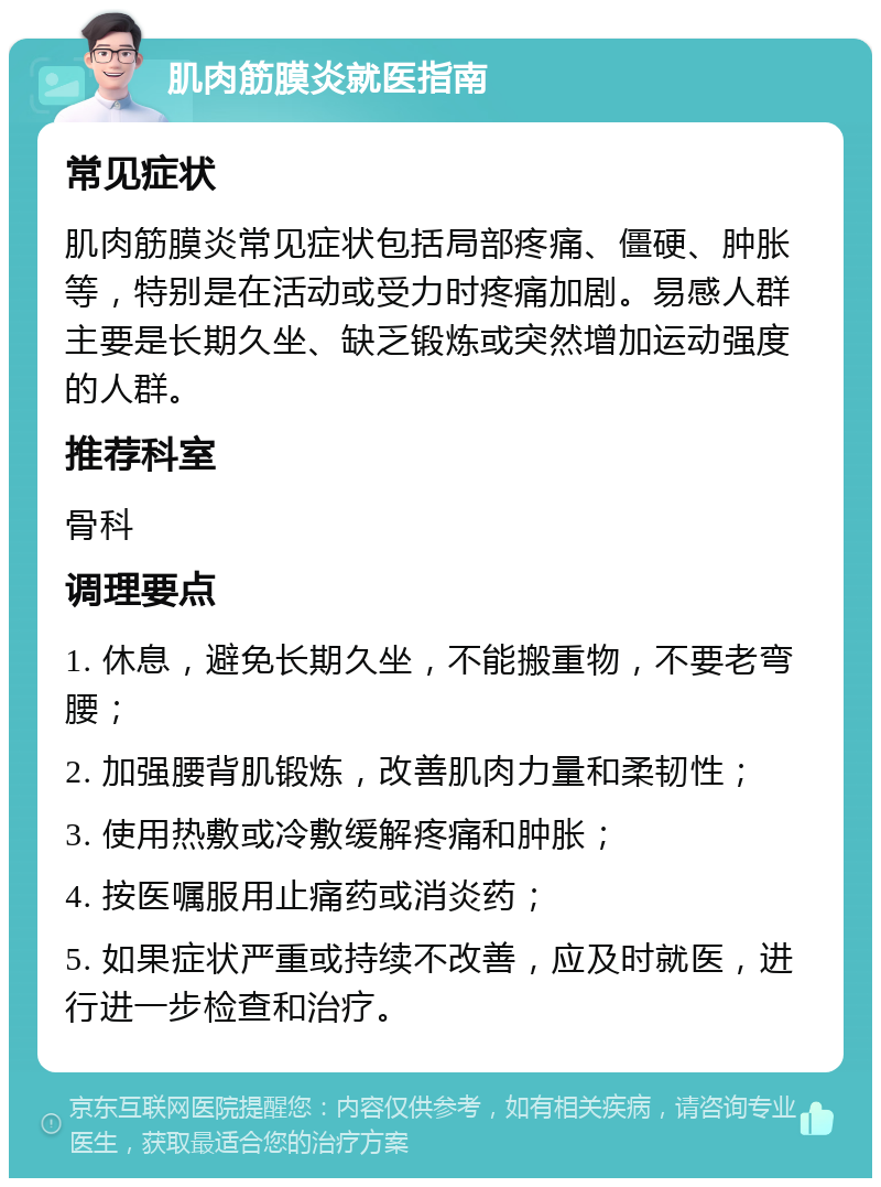 肌肉筋膜炎就医指南 常见症状 肌肉筋膜炎常见症状包括局部疼痛、僵硬、肿胀等，特别是在活动或受力时疼痛加剧。易感人群主要是长期久坐、缺乏锻炼或突然增加运动强度的人群。 推荐科室 骨科 调理要点 1. 休息，避免长期久坐，不能搬重物，不要老弯腰； 2. 加强腰背肌锻炼，改善肌肉力量和柔韧性； 3. 使用热敷或冷敷缓解疼痛和肿胀； 4. 按医嘱服用止痛药或消炎药； 5. 如果症状严重或持续不改善，应及时就医，进行进一步检查和治疗。