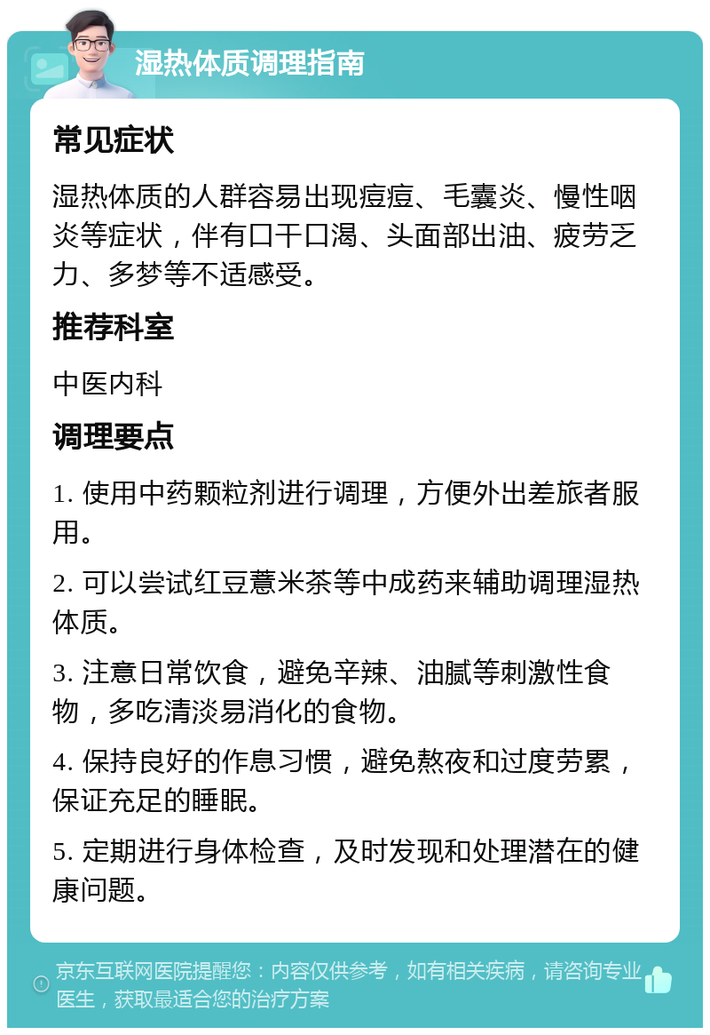 湿热体质调理指南 常见症状 湿热体质的人群容易出现痘痘、毛囊炎、慢性咽炎等症状，伴有口干口渴、头面部出油、疲劳乏力、多梦等不适感受。 推荐科室 中医内科 调理要点 1. 使用中药颗粒剂进行调理，方便外出差旅者服用。 2. 可以尝试红豆薏米茶等中成药来辅助调理湿热体质。 3. 注意日常饮食，避免辛辣、油腻等刺激性食物，多吃清淡易消化的食物。 4. 保持良好的作息习惯，避免熬夜和过度劳累，保证充足的睡眠。 5. 定期进行身体检查，及时发现和处理潜在的健康问题。