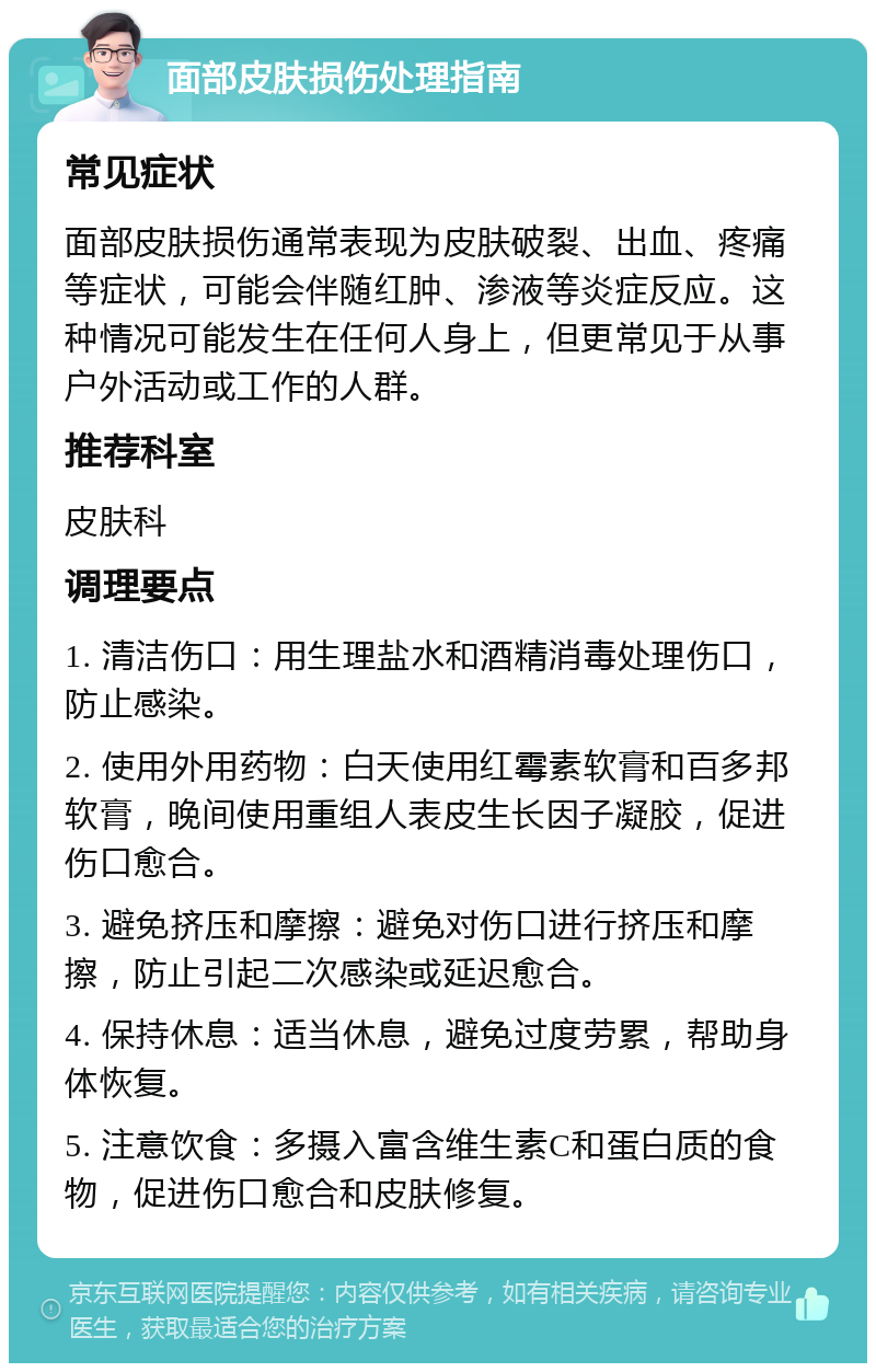 面部皮肤损伤处理指南 常见症状 面部皮肤损伤通常表现为皮肤破裂、出血、疼痛等症状，可能会伴随红肿、渗液等炎症反应。这种情况可能发生在任何人身上，但更常见于从事户外活动或工作的人群。 推荐科室 皮肤科 调理要点 1. 清洁伤口：用生理盐水和酒精消毒处理伤口，防止感染。 2. 使用外用药物：白天使用红霉素软膏和百多邦软膏，晚间使用重组人表皮生长因子凝胶，促进伤口愈合。 3. 避免挤压和摩擦：避免对伤口进行挤压和摩擦，防止引起二次感染或延迟愈合。 4. 保持休息：适当休息，避免过度劳累，帮助身体恢复。 5. 注意饮食：多摄入富含维生素C和蛋白质的食物，促进伤口愈合和皮肤修复。