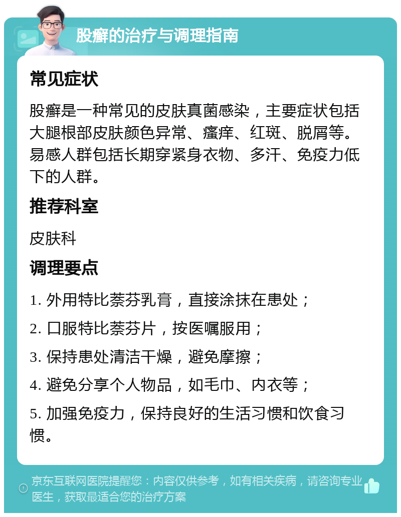 股癣的治疗与调理指南 常见症状 股癣是一种常见的皮肤真菌感染，主要症状包括大腿根部皮肤颜色异常、瘙痒、红斑、脱屑等。易感人群包括长期穿紧身衣物、多汗、免疫力低下的人群。 推荐科室 皮肤科 调理要点 1. 外用特比萘芬乳膏，直接涂抹在患处； 2. 口服特比萘芬片，按医嘱服用； 3. 保持患处清洁干燥，避免摩擦； 4. 避免分享个人物品，如毛巾、内衣等； 5. 加强免疫力，保持良好的生活习惯和饮食习惯。