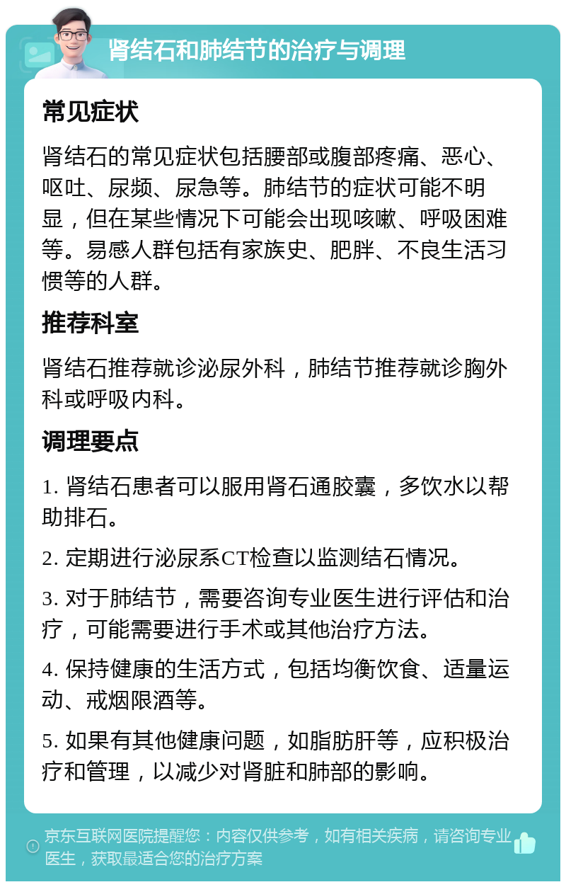 肾结石和肺结节的治疗与调理 常见症状 肾结石的常见症状包括腰部或腹部疼痛、恶心、呕吐、尿频、尿急等。肺结节的症状可能不明显，但在某些情况下可能会出现咳嗽、呼吸困难等。易感人群包括有家族史、肥胖、不良生活习惯等的人群。 推荐科室 肾结石推荐就诊泌尿外科，肺结节推荐就诊胸外科或呼吸内科。 调理要点 1. 肾结石患者可以服用肾石通胶囊，多饮水以帮助排石。 2. 定期进行泌尿系CT检查以监测结石情况。 3. 对于肺结节，需要咨询专业医生进行评估和治疗，可能需要进行手术或其他治疗方法。 4. 保持健康的生活方式，包括均衡饮食、适量运动、戒烟限酒等。 5. 如果有其他健康问题，如脂肪肝等，应积极治疗和管理，以减少对肾脏和肺部的影响。