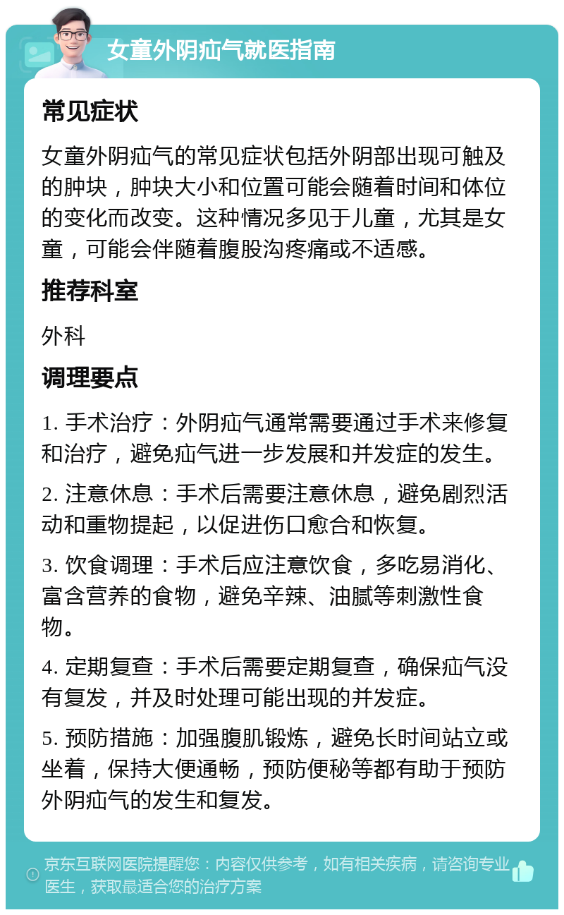 女童外阴疝气就医指南 常见症状 女童外阴疝气的常见症状包括外阴部出现可触及的肿块，肿块大小和位置可能会随着时间和体位的变化而改变。这种情况多见于儿童，尤其是女童，可能会伴随着腹股沟疼痛或不适感。 推荐科室 外科 调理要点 1. 手术治疗：外阴疝气通常需要通过手术来修复和治疗，避免疝气进一步发展和并发症的发生。 2. 注意休息：手术后需要注意休息，避免剧烈活动和重物提起，以促进伤口愈合和恢复。 3. 饮食调理：手术后应注意饮食，多吃易消化、富含营养的食物，避免辛辣、油腻等刺激性食物。 4. 定期复查：手术后需要定期复查，确保疝气没有复发，并及时处理可能出现的并发症。 5. 预防措施：加强腹肌锻炼，避免长时间站立或坐着，保持大便通畅，预防便秘等都有助于预防外阴疝气的发生和复发。