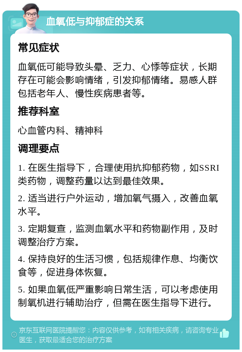 血氧低与抑郁症的关系 常见症状 血氧低可能导致头晕、乏力、心悸等症状，长期存在可能会影响情绪，引发抑郁情绪。易感人群包括老年人、慢性疾病患者等。 推荐科室 心血管内科、精神科 调理要点 1. 在医生指导下，合理使用抗抑郁药物，如SSRI类药物，调整药量以达到最佳效果。 2. 适当进行户外运动，增加氧气摄入，改善血氧水平。 3. 定期复查，监测血氧水平和药物副作用，及时调整治疗方案。 4. 保持良好的生活习惯，包括规律作息、均衡饮食等，促进身体恢复。 5. 如果血氧低严重影响日常生活，可以考虑使用制氧机进行辅助治疗，但需在医生指导下进行。