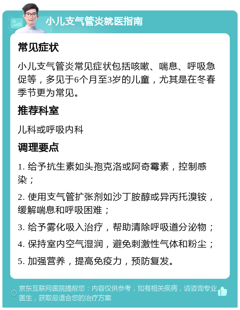 小儿支气管炎就医指南 常见症状 小儿支气管炎常见症状包括咳嗽、喘息、呼吸急促等，多见于6个月至3岁的儿童，尤其是在冬春季节更为常见。 推荐科室 儿科或呼吸内科 调理要点 1. 给予抗生素如头孢克洛或阿奇霉素，控制感染； 2. 使用支气管扩张剂如沙丁胺醇或异丙托溴铵，缓解喘息和呼吸困难； 3. 给予雾化吸入治疗，帮助清除呼吸道分泌物； 4. 保持室内空气湿润，避免刺激性气体和粉尘； 5. 加强营养，提高免疫力，预防复发。