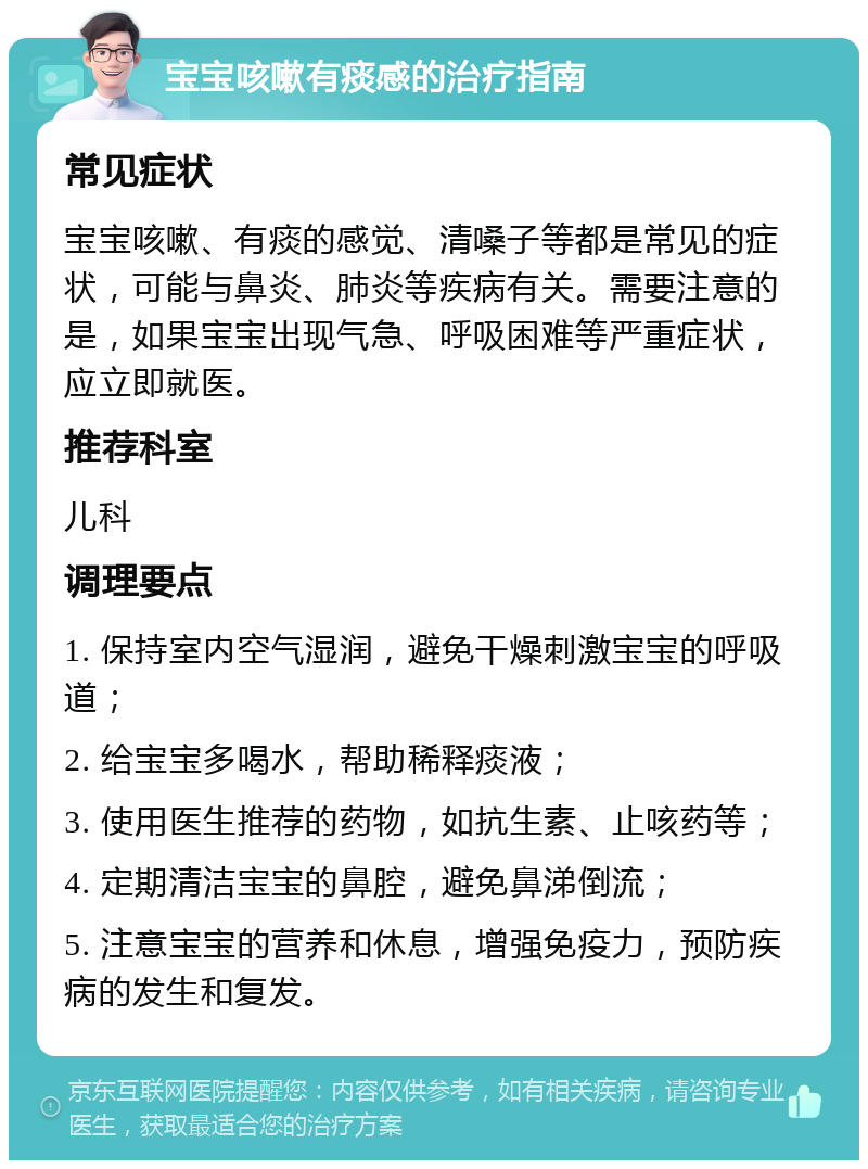 宝宝咳嗽有痰感的治疗指南 常见症状 宝宝咳嗽、有痰的感觉、清嗓子等都是常见的症状，可能与鼻炎、肺炎等疾病有关。需要注意的是，如果宝宝出现气急、呼吸困难等严重症状，应立即就医。 推荐科室 儿科 调理要点 1. 保持室内空气湿润，避免干燥刺激宝宝的呼吸道； 2. 给宝宝多喝水，帮助稀释痰液； 3. 使用医生推荐的药物，如抗生素、止咳药等； 4. 定期清洁宝宝的鼻腔，避免鼻涕倒流； 5. 注意宝宝的营养和休息，增强免疫力，预防疾病的发生和复发。