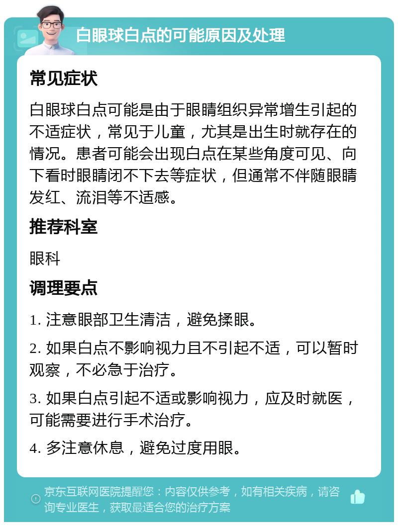 白眼球白点的可能原因及处理 常见症状 白眼球白点可能是由于眼睛组织异常增生引起的不适症状，常见于儿童，尤其是出生时就存在的情况。患者可能会出现白点在某些角度可见、向下看时眼睛闭不下去等症状，但通常不伴随眼睛发红、流泪等不适感。 推荐科室 眼科 调理要点 1. 注意眼部卫生清洁，避免揉眼。 2. 如果白点不影响视力且不引起不适，可以暂时观察，不必急于治疗。 3. 如果白点引起不适或影响视力，应及时就医，可能需要进行手术治疗。 4. 多注意休息，避免过度用眼。