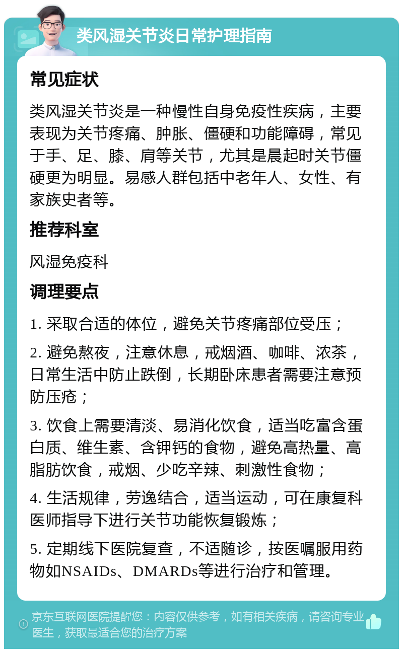 类风湿关节炎日常护理指南 常见症状 类风湿关节炎是一种慢性自身免疫性疾病，主要表现为关节疼痛、肿胀、僵硬和功能障碍，常见于手、足、膝、肩等关节，尤其是晨起时关节僵硬更为明显。易感人群包括中老年人、女性、有家族史者等。 推荐科室 风湿免疫科 调理要点 1. 采取合适的体位，避免关节疼痛部位受压； 2. 避免熬夜，注意休息，戒烟酒、咖啡、浓茶，日常生活中防止跌倒，长期卧床患者需要注意预防压疮； 3. 饮食上需要清淡、易消化饮食，适当吃富含蛋白质、维生素、含钾钙的食物，避免高热量、高脂肪饮食，戒烟、少吃辛辣、刺激性食物； 4. 生活规律，劳逸结合，适当运动，可在康复科医师指导下进行关节功能恢复锻炼； 5. 定期线下医院复查，不适随诊，按医嘱服用药物如NSAIDs、DMARDs等进行治疗和管理。