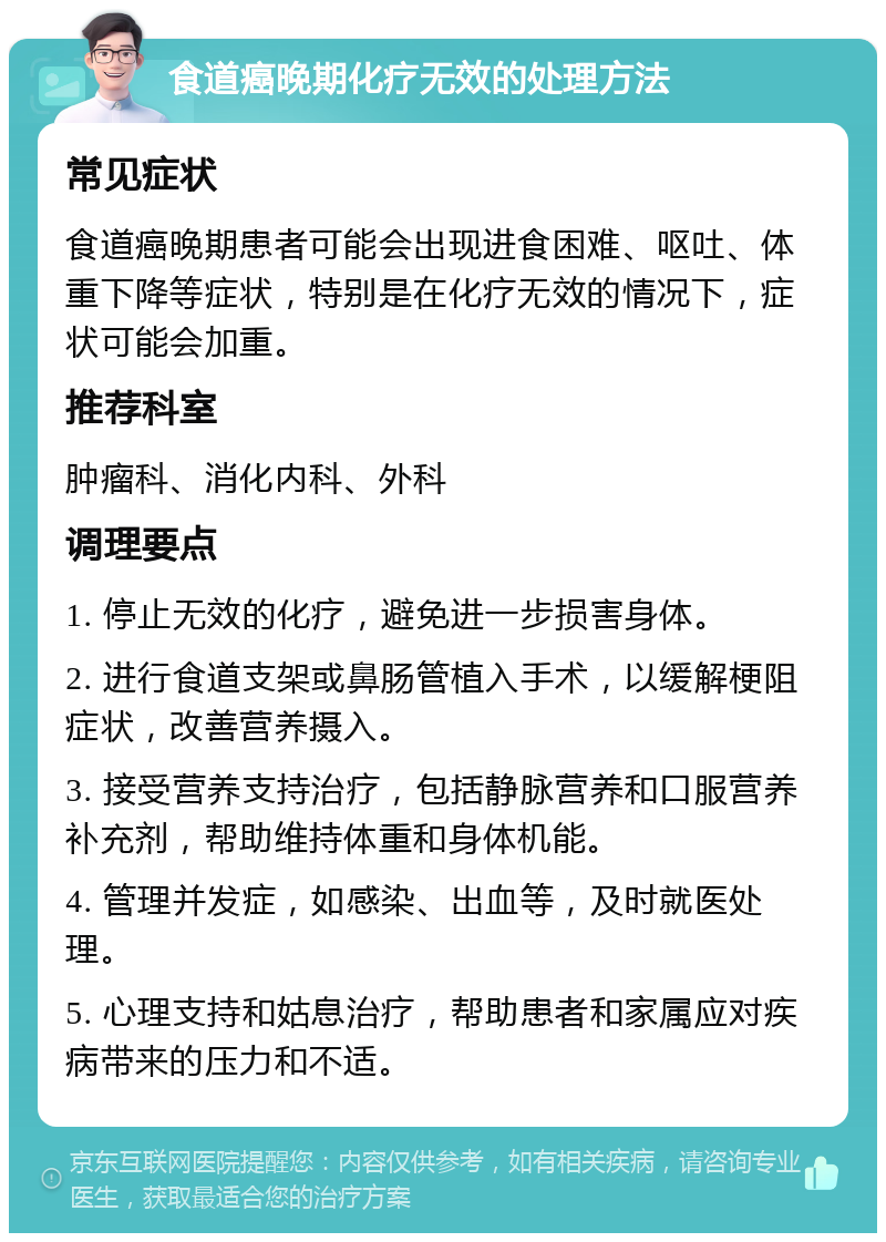 食道癌晚期化疗无效的处理方法 常见症状 食道癌晚期患者可能会出现进食困难、呕吐、体重下降等症状，特别是在化疗无效的情况下，症状可能会加重。 推荐科室 肿瘤科、消化内科、外科 调理要点 1. 停止无效的化疗，避免进一步损害身体。 2. 进行食道支架或鼻肠管植入手术，以缓解梗阻症状，改善营养摄入。 3. 接受营养支持治疗，包括静脉营养和口服营养补充剂，帮助维持体重和身体机能。 4. 管理并发症，如感染、出血等，及时就医处理。 5. 心理支持和姑息治疗，帮助患者和家属应对疾病带来的压力和不适。