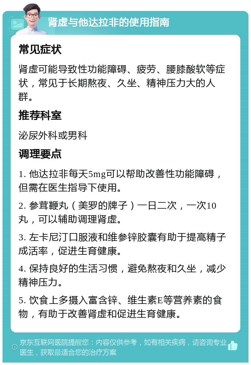 肾虚与他达拉非的使用指南 常见症状 肾虚可能导致性功能障碍、疲劳、腰膝酸软等症状，常见于长期熬夜、久坐、精神压力大的人群。 推荐科室 泌尿外科或男科 调理要点 1. 他达拉非每天5mg可以帮助改善性功能障碍，但需在医生指导下使用。 2. 参茸鞭丸（美罗的牌子）一日二次，一次10丸，可以辅助调理肾虚。 3. 左卡尼汀口服液和维参锌胶囊有助于提高精子成活率，促进生育健康。 4. 保持良好的生活习惯，避免熬夜和久坐，减少精神压力。 5. 饮食上多摄入富含锌、维生素E等营养素的食物，有助于改善肾虚和促进生育健康。