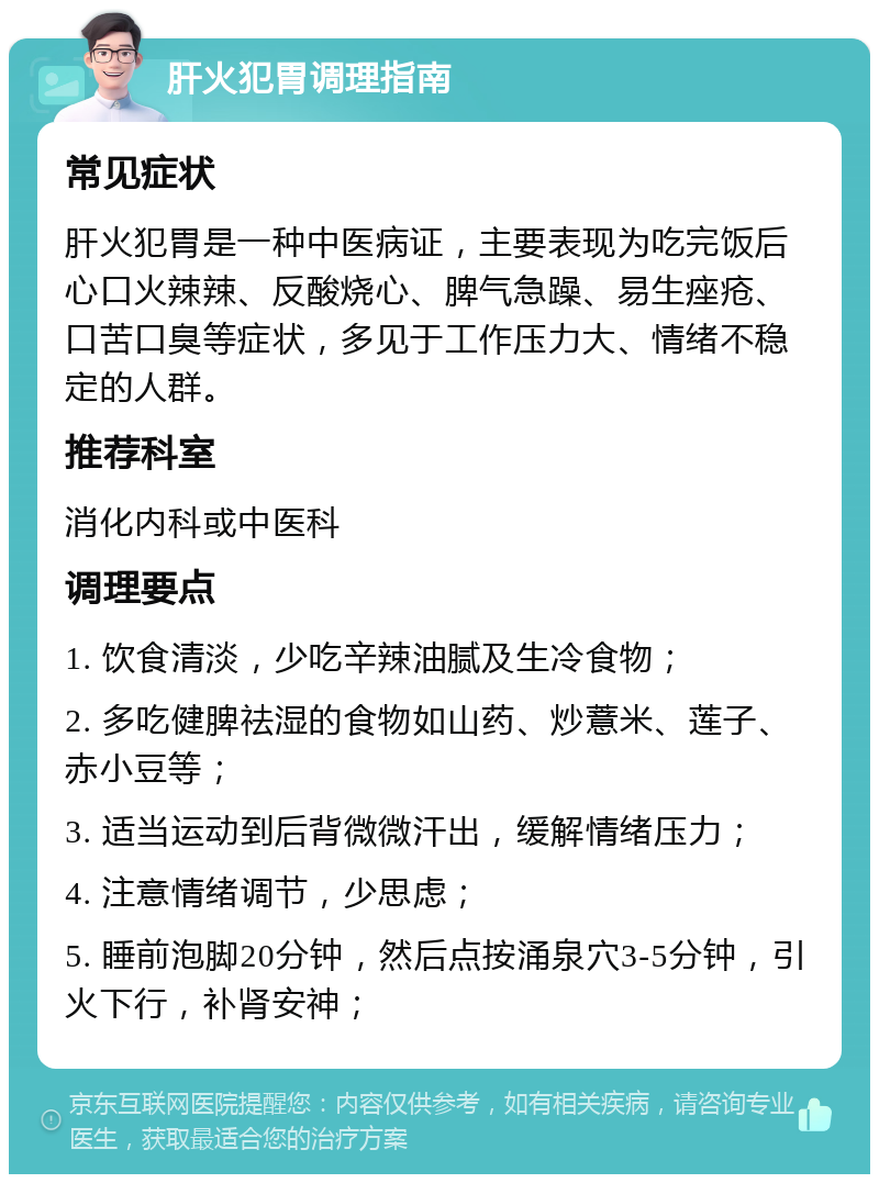 肝火犯胃调理指南 常见症状 肝火犯胃是一种中医病证，主要表现为吃完饭后心口火辣辣、反酸烧心、脾气急躁、易生痤疮、口苦口臭等症状，多见于工作压力大、情绪不稳定的人群。 推荐科室 消化内科或中医科 调理要点 1. 饮食清淡，少吃辛辣油腻及生冷食物； 2. 多吃健脾祛湿的食物如山药、炒薏米、莲子、赤小豆等； 3. 适当运动到后背微微汗出，缓解情绪压力； 4. 注意情绪调节，少思虑； 5. 睡前泡脚20分钟，然后点按涌泉穴3-5分钟，引火下行，补肾安神；