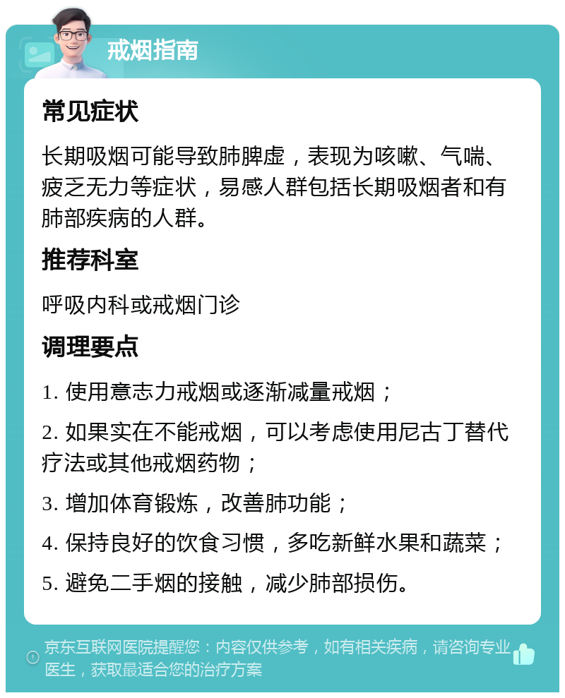 戒烟指南 常见症状 长期吸烟可能导致肺脾虚，表现为咳嗽、气喘、疲乏无力等症状，易感人群包括长期吸烟者和有肺部疾病的人群。 推荐科室 呼吸内科或戒烟门诊 调理要点 1. 使用意志力戒烟或逐渐减量戒烟； 2. 如果实在不能戒烟，可以考虑使用尼古丁替代疗法或其他戒烟药物； 3. 增加体育锻炼，改善肺功能； 4. 保持良好的饮食习惯，多吃新鲜水果和蔬菜； 5. 避免二手烟的接触，减少肺部损伤。