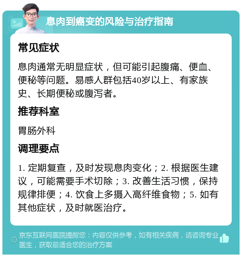 息肉到癌变的风险与治疗指南 常见症状 息肉通常无明显症状，但可能引起腹痛、便血、便秘等问题。易感人群包括40岁以上、有家族史、长期便秘或腹泻者。 推荐科室 胃肠外科 调理要点 1. 定期复查，及时发现息肉变化；2. 根据医生建议，可能需要手术切除；3. 改善生活习惯，保持规律排便；4. 饮食上多摄入高纤维食物；5. 如有其他症状，及时就医治疗。