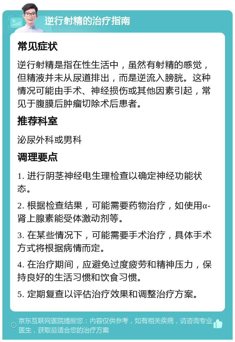 逆行射精的治疗指南 常见症状 逆行射精是指在性生活中，虽然有射精的感觉，但精液并未从尿道排出，而是逆流入膀胱。这种情况可能由手术、神经损伤或其他因素引起，常见于腹膜后肿瘤切除术后患者。 推荐科室 泌尿外科或男科 调理要点 1. 进行阴茎神经电生理检查以确定神经功能状态。 2. 根据检查结果，可能需要药物治疗，如使用α-肾上腺素能受体激动剂等。 3. 在某些情况下，可能需要手术治疗，具体手术方式将根据病情而定。 4. 在治疗期间，应避免过度疲劳和精神压力，保持良好的生活习惯和饮食习惯。 5. 定期复查以评估治疗效果和调整治疗方案。