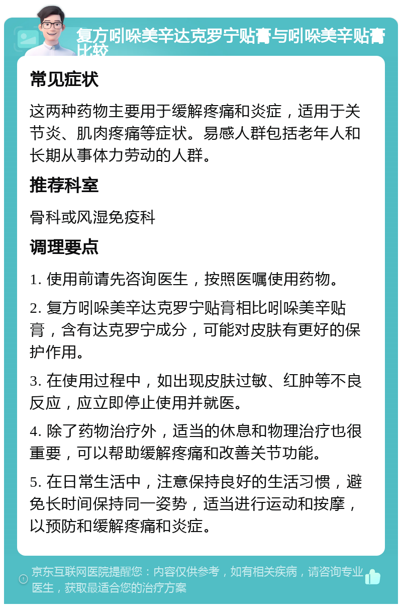 复方吲哚美辛达克罗宁贴膏与吲哚美辛贴膏比较 常见症状 这两种药物主要用于缓解疼痛和炎症，适用于关节炎、肌肉疼痛等症状。易感人群包括老年人和长期从事体力劳动的人群。 推荐科室 骨科或风湿免疫科 调理要点 1. 使用前请先咨询医生，按照医嘱使用药物。 2. 复方吲哚美辛达克罗宁贴膏相比吲哚美辛贴膏，含有达克罗宁成分，可能对皮肤有更好的保护作用。 3. 在使用过程中，如出现皮肤过敏、红肿等不良反应，应立即停止使用并就医。 4. 除了药物治疗外，适当的休息和物理治疗也很重要，可以帮助缓解疼痛和改善关节功能。 5. 在日常生活中，注意保持良好的生活习惯，避免长时间保持同一姿势，适当进行运动和按摩，以预防和缓解疼痛和炎症。