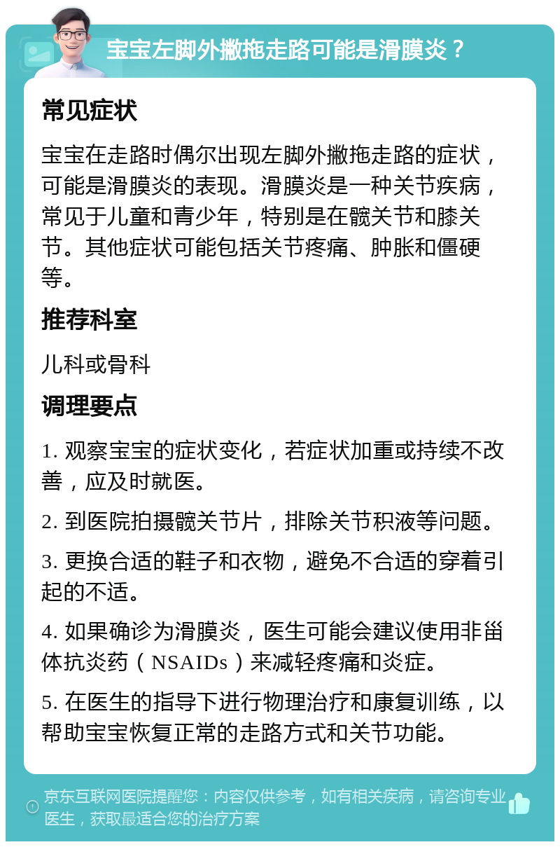 宝宝左脚外撇拖走路可能是滑膜炎？ 常见症状 宝宝在走路时偶尔出现左脚外撇拖走路的症状，可能是滑膜炎的表现。滑膜炎是一种关节疾病，常见于儿童和青少年，特别是在髋关节和膝关节。其他症状可能包括关节疼痛、肿胀和僵硬等。 推荐科室 儿科或骨科 调理要点 1. 观察宝宝的症状变化，若症状加重或持续不改善，应及时就医。 2. 到医院拍摄髋关节片，排除关节积液等问题。 3. 更换合适的鞋子和衣物，避免不合适的穿着引起的不适。 4. 如果确诊为滑膜炎，医生可能会建议使用非甾体抗炎药（NSAIDs）来减轻疼痛和炎症。 5. 在医生的指导下进行物理治疗和康复训练，以帮助宝宝恢复正常的走路方式和关节功能。