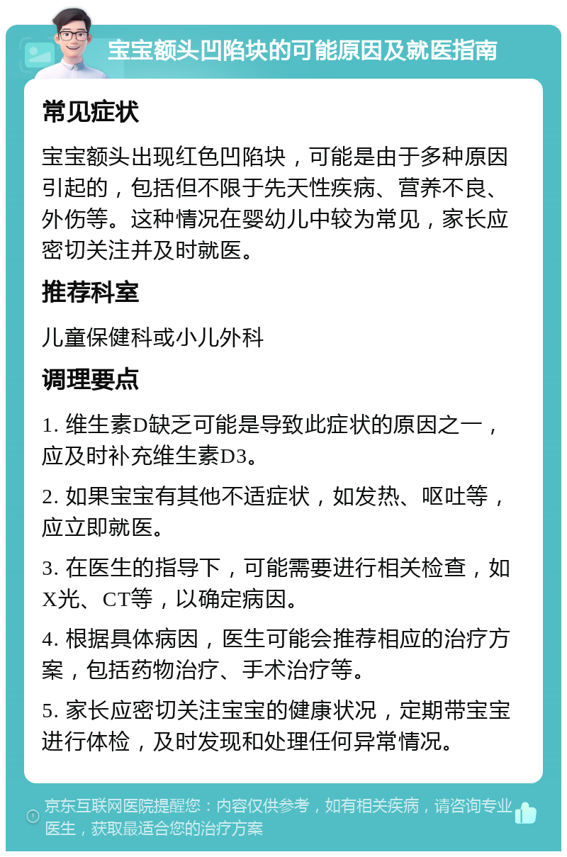 宝宝额头凹陷块的可能原因及就医指南 常见症状 宝宝额头出现红色凹陷块，可能是由于多种原因引起的，包括但不限于先天性疾病、营养不良、外伤等。这种情况在婴幼儿中较为常见，家长应密切关注并及时就医。 推荐科室 儿童保健科或小儿外科 调理要点 1. 维生素D缺乏可能是导致此症状的原因之一，应及时补充维生素D3。 2. 如果宝宝有其他不适症状，如发热、呕吐等，应立即就医。 3. 在医生的指导下，可能需要进行相关检查，如X光、CT等，以确定病因。 4. 根据具体病因，医生可能会推荐相应的治疗方案，包括药物治疗、手术治疗等。 5. 家长应密切关注宝宝的健康状况，定期带宝宝进行体检，及时发现和处理任何异常情况。