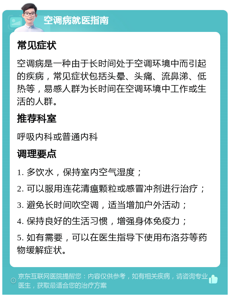 空调病就医指南 常见症状 空调病是一种由于长时间处于空调环境中而引起的疾病，常见症状包括头晕、头痛、流鼻涕、低热等，易感人群为长时间在空调环境中工作或生活的人群。 推荐科室 呼吸内科或普通内科 调理要点 1. 多饮水，保持室内空气湿度； 2. 可以服用连花清瘟颗粒或感冒冲剂进行治疗； 3. 避免长时间吹空调，适当增加户外活动； 4. 保持良好的生活习惯，增强身体免疫力； 5. 如有需要，可以在医生指导下使用布洛芬等药物缓解症状。