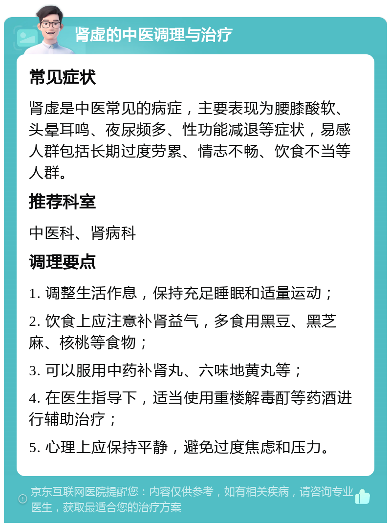 肾虚的中医调理与治疗 常见症状 肾虚是中医常见的病症，主要表现为腰膝酸软、头晕耳鸣、夜尿频多、性功能减退等症状，易感人群包括长期过度劳累、情志不畅、饮食不当等人群。 推荐科室 中医科、肾病科 调理要点 1. 调整生活作息，保持充足睡眠和适量运动； 2. 饮食上应注意补肾益气，多食用黑豆、黑芝麻、核桃等食物； 3. 可以服用中药补肾丸、六味地黄丸等； 4. 在医生指导下，适当使用重楼解毒酊等药酒进行辅助治疗； 5. 心理上应保持平静，避免过度焦虑和压力。