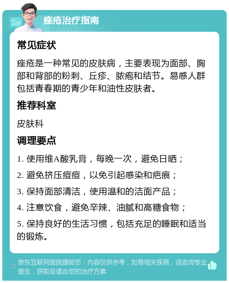 痤疮治疗指南 常见症状 痤疮是一种常见的皮肤病，主要表现为面部、胸部和背部的粉刺、丘疹、脓疱和结节。易感人群包括青春期的青少年和油性皮肤者。 推荐科室 皮肤科 调理要点 1. 使用维A酸乳膏，每晚一次，避免日晒； 2. 避免挤压痘痘，以免引起感染和疤痕； 3. 保持面部清洁，使用温和的洁面产品； 4. 注意饮食，避免辛辣、油腻和高糖食物； 5. 保持良好的生活习惯，包括充足的睡眠和适当的锻炼。