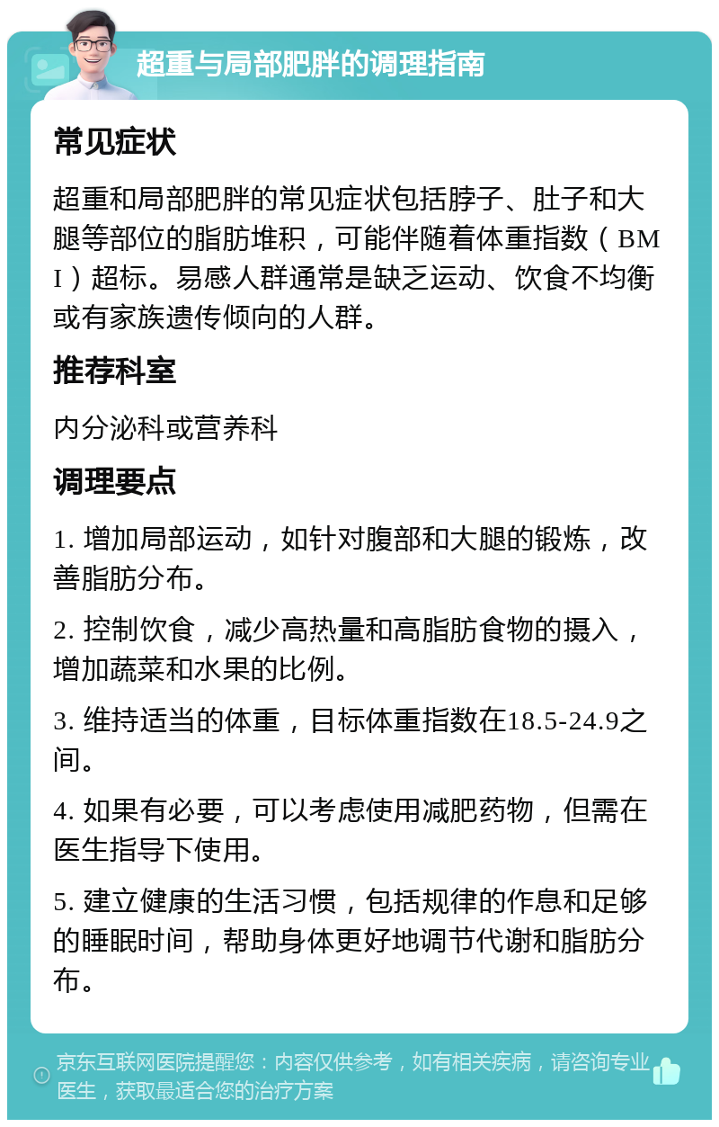 超重与局部肥胖的调理指南 常见症状 超重和局部肥胖的常见症状包括脖子、肚子和大腿等部位的脂肪堆积，可能伴随着体重指数（BMI）超标。易感人群通常是缺乏运动、饮食不均衡或有家族遗传倾向的人群。 推荐科室 内分泌科或营养科 调理要点 1. 增加局部运动，如针对腹部和大腿的锻炼，改善脂肪分布。 2. 控制饮食，减少高热量和高脂肪食物的摄入，增加蔬菜和水果的比例。 3. 维持适当的体重，目标体重指数在18.5-24.9之间。 4. 如果有必要，可以考虑使用减肥药物，但需在医生指导下使用。 5. 建立健康的生活习惯，包括规律的作息和足够的睡眠时间，帮助身体更好地调节代谢和脂肪分布。