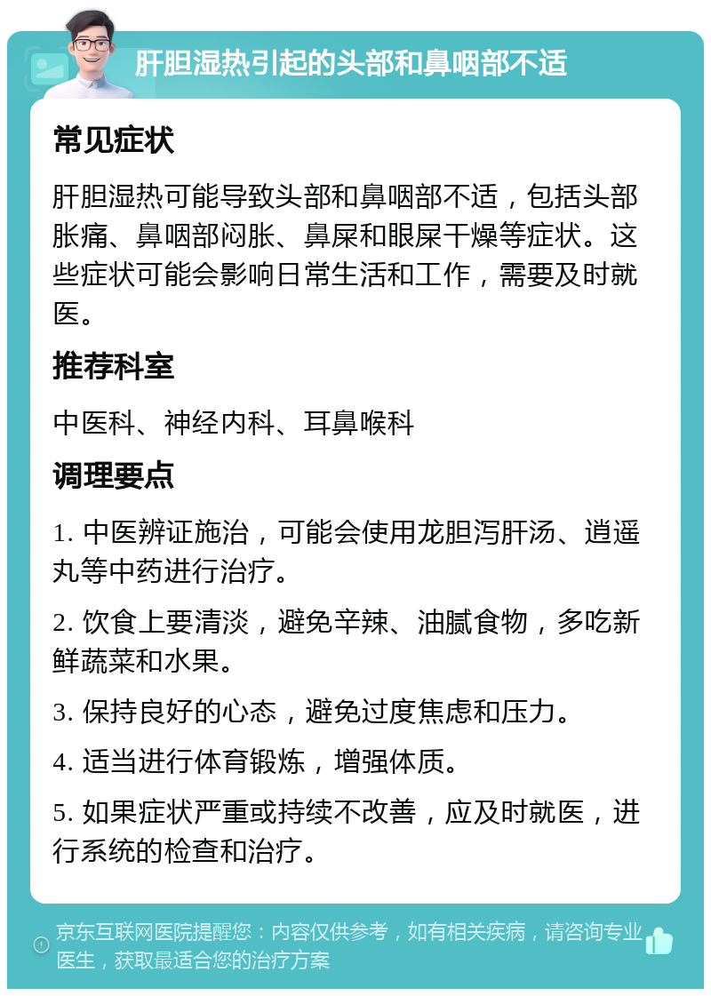 肝胆湿热引起的头部和鼻咽部不适 常见症状 肝胆湿热可能导致头部和鼻咽部不适，包括头部胀痛、鼻咽部闷胀、鼻屎和眼屎干燥等症状。这些症状可能会影响日常生活和工作，需要及时就医。 推荐科室 中医科、神经内科、耳鼻喉科 调理要点 1. 中医辨证施治，可能会使用龙胆泻肝汤、逍遥丸等中药进行治疗。 2. 饮食上要清淡，避免辛辣、油腻食物，多吃新鲜蔬菜和水果。 3. 保持良好的心态，避免过度焦虑和压力。 4. 适当进行体育锻炼，增强体质。 5. 如果症状严重或持续不改善，应及时就医，进行系统的检查和治疗。