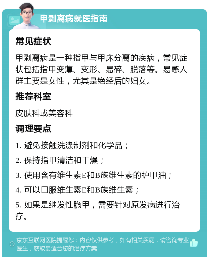 甲剥离病就医指南 常见症状 甲剥离病是一种指甲与甲床分离的疾病，常见症状包括指甲变薄、变形、易碎、脱落等。易感人群主要是女性，尤其是绝经后的妇女。 推荐科室 皮肤科或美容科 调理要点 1. 避免接触洗涤制剂和化学品； 2. 保持指甲清洁和干燥； 3. 使用含有维生素E和B族维生素的护甲油； 4. 可以口服维生素E和B族维生素； 5. 如果是继发性脆甲，需要针对原发病进行治疗。