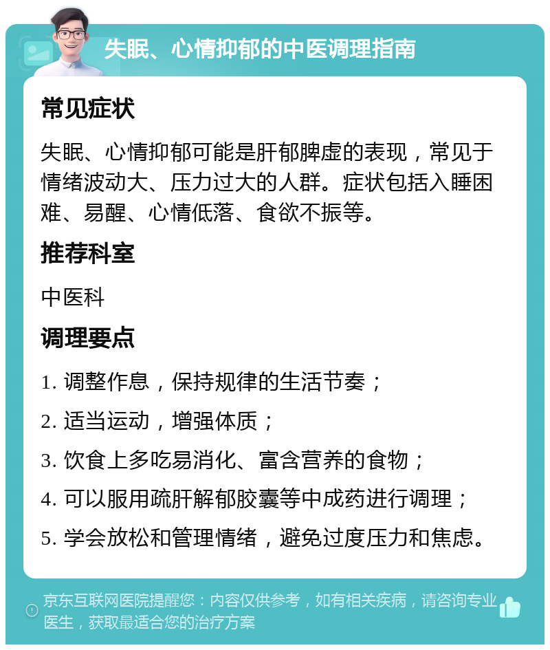 失眠、心情抑郁的中医调理指南 常见症状 失眠、心情抑郁可能是肝郁脾虚的表现，常见于情绪波动大、压力过大的人群。症状包括入睡困难、易醒、心情低落、食欲不振等。 推荐科室 中医科 调理要点 1. 调整作息，保持规律的生活节奏； 2. 适当运动，增强体质； 3. 饮食上多吃易消化、富含营养的食物； 4. 可以服用疏肝解郁胶囊等中成药进行调理； 5. 学会放松和管理情绪，避免过度压力和焦虑。