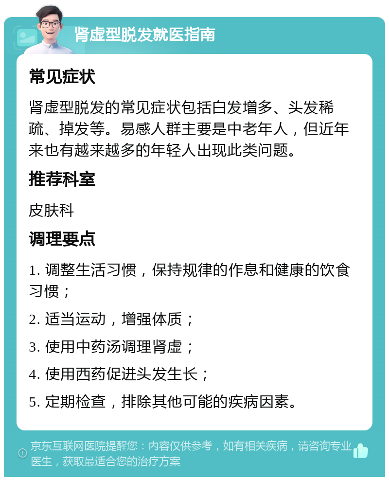 肾虚型脱发就医指南 常见症状 肾虚型脱发的常见症状包括白发增多、头发稀疏、掉发等。易感人群主要是中老年人，但近年来也有越来越多的年轻人出现此类问题。 推荐科室 皮肤科 调理要点 1. 调整生活习惯，保持规律的作息和健康的饮食习惯； 2. 适当运动，增强体质； 3. 使用中药汤调理肾虚； 4. 使用西药促进头发生长； 5. 定期检查，排除其他可能的疾病因素。