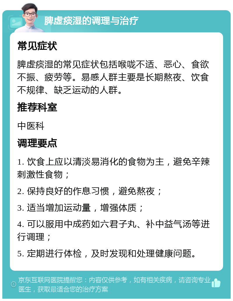 脾虚痰湿的调理与治疗 常见症状 脾虚痰湿的常见症状包括喉咙不适、恶心、食欲不振、疲劳等。易感人群主要是长期熬夜、饮食不规律、缺乏运动的人群。 推荐科室 中医科 调理要点 1. 饮食上应以清淡易消化的食物为主，避免辛辣刺激性食物； 2. 保持良好的作息习惯，避免熬夜； 3. 适当增加运动量，增强体质； 4. 可以服用中成药如六君子丸、补中益气汤等进行调理； 5. 定期进行体检，及时发现和处理健康问题。