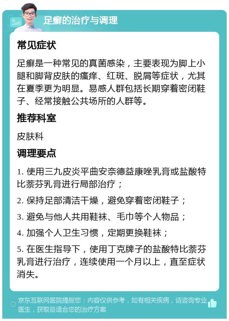 足癣的治疗与调理 常见症状 足癣是一种常见的真菌感染，主要表现为脚上小腿和脚背皮肤的瘙痒、红斑、脱屑等症状，尤其在夏季更为明显。易感人群包括长期穿着密闭鞋子、经常接触公共场所的人群等。 推荐科室 皮肤科 调理要点 1. 使用三九皮炎平曲安奈德益康唑乳膏或盐酸特比萘芬乳膏进行局部治疗； 2. 保持足部清洁干燥，避免穿着密闭鞋子； 3. 避免与他人共用鞋袜、毛巾等个人物品； 4. 加强个人卫生习惯，定期更换鞋袜； 5. 在医生指导下，使用丁克牌子的盐酸特比萘芬乳膏进行治疗，连续使用一个月以上，直至症状消失。