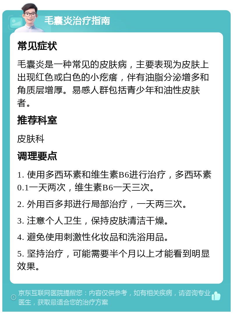 毛囊炎治疗指南 常见症状 毛囊炎是一种常见的皮肤病，主要表现为皮肤上出现红色或白色的小疙瘩，伴有油脂分泌增多和角质层增厚。易感人群包括青少年和油性皮肤者。 推荐科室 皮肤科 调理要点 1. 使用多西环素和维生素B6进行治疗，多西环素0.1一天两次，维生素B6一天三次。 2. 外用百多邦进行局部治疗，一天两三次。 3. 注意个人卫生，保持皮肤清洁干燥。 4. 避免使用刺激性化妆品和洗浴用品。 5. 坚持治疗，可能需要半个月以上才能看到明显效果。