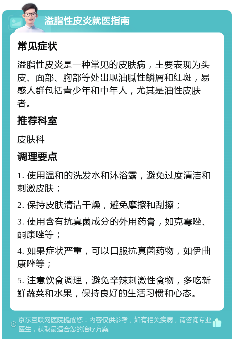 溢脂性皮炎就医指南 常见症状 溢脂性皮炎是一种常见的皮肤病，主要表现为头皮、面部、胸部等处出现油腻性鳞屑和红斑，易感人群包括青少年和中年人，尤其是油性皮肤者。 推荐科室 皮肤科 调理要点 1. 使用温和的洗发水和沐浴露，避免过度清洁和刺激皮肤； 2. 保持皮肤清洁干燥，避免摩擦和刮擦； 3. 使用含有抗真菌成分的外用药膏，如克霉唑、酮康唑等； 4. 如果症状严重，可以口服抗真菌药物，如伊曲康唑等； 5. 注意饮食调理，避免辛辣刺激性食物，多吃新鲜蔬菜和水果，保持良好的生活习惯和心态。