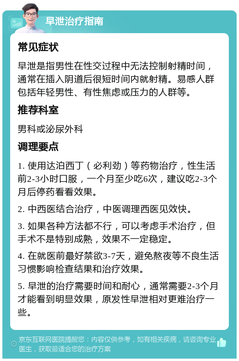 早泄治疗指南 常见症状 早泄是指男性在性交过程中无法控制射精时间，通常在插入阴道后很短时间内就射精。易感人群包括年轻男性、有性焦虑或压力的人群等。 推荐科室 男科或泌尿外科 调理要点 1. 使用达泊西丁（必利劲）等药物治疗，性生活前2-3小时口服，一个月至少吃6次，建议吃2-3个月后停药看看效果。 2. 中西医结合治疗，中医调理西医见效快。 3. 如果各种方法都不行，可以考虑手术治疗，但手术不是特别成熟，效果不一定稳定。 4. 在就医前最好禁欲3-7天，避免熬夜等不良生活习惯影响检查结果和治疗效果。 5. 早泄的治疗需要时间和耐心，通常需要2-3个月才能看到明显效果，原发性早泄相对更难治疗一些。