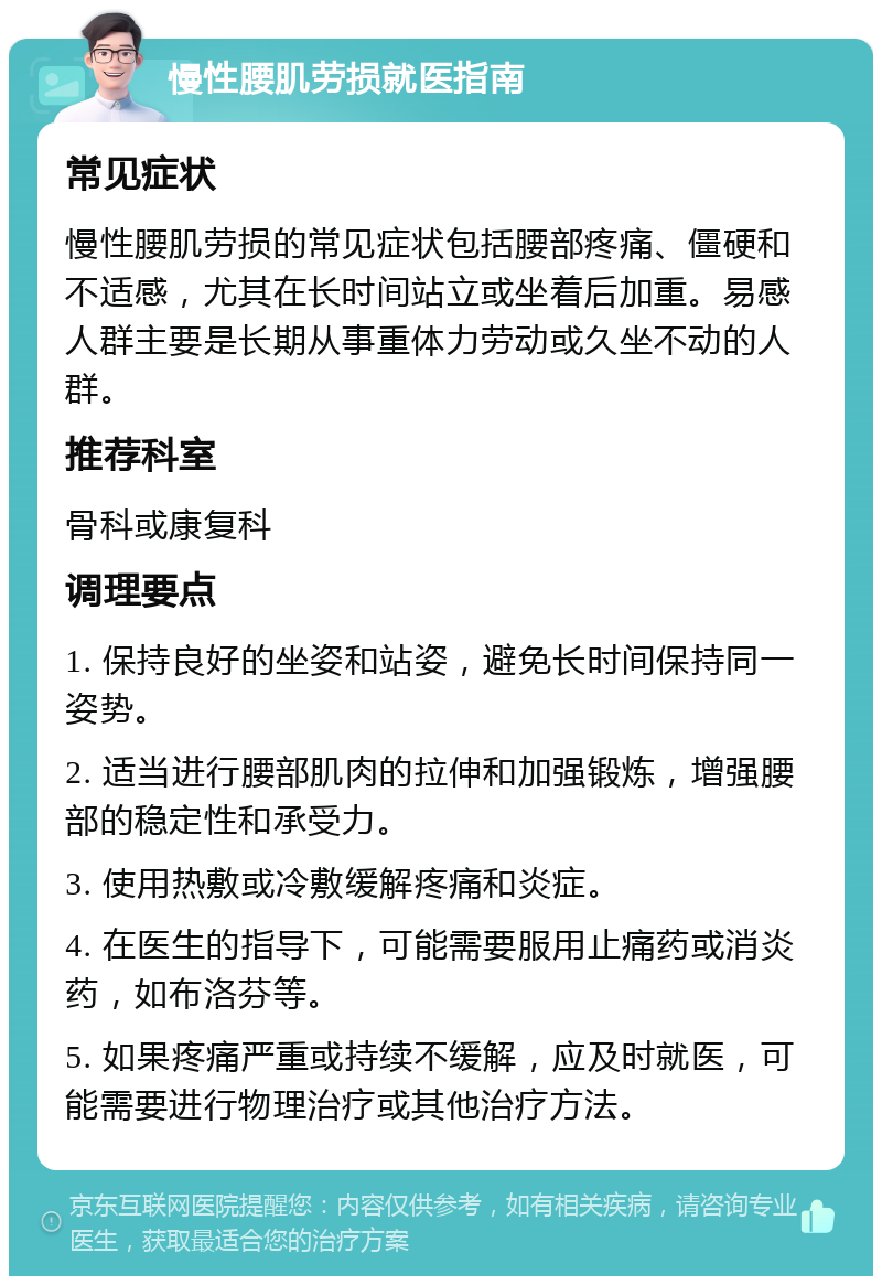 慢性腰肌劳损就医指南 常见症状 慢性腰肌劳损的常见症状包括腰部疼痛、僵硬和不适感，尤其在长时间站立或坐着后加重。易感人群主要是长期从事重体力劳动或久坐不动的人群。 推荐科室 骨科或康复科 调理要点 1. 保持良好的坐姿和站姿，避免长时间保持同一姿势。 2. 适当进行腰部肌肉的拉伸和加强锻炼，增强腰部的稳定性和承受力。 3. 使用热敷或冷敷缓解疼痛和炎症。 4. 在医生的指导下，可能需要服用止痛药或消炎药，如布洛芬等。 5. 如果疼痛严重或持续不缓解，应及时就医，可能需要进行物理治疗或其他治疗方法。