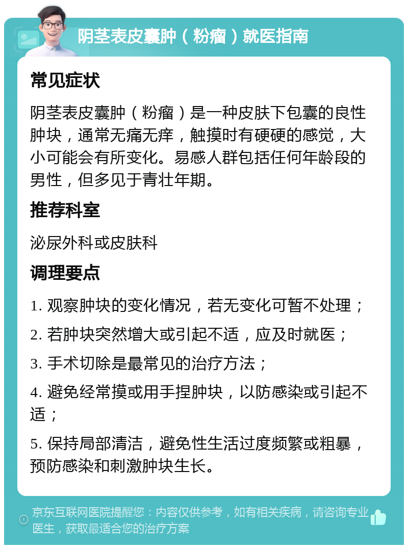 阴茎表皮囊肿（粉瘤）就医指南 常见症状 阴茎表皮囊肿（粉瘤）是一种皮肤下包囊的良性肿块，通常无痛无痒，触摸时有硬硬的感觉，大小可能会有所变化。易感人群包括任何年龄段的男性，但多见于青壮年期。 推荐科室 泌尿外科或皮肤科 调理要点 1. 观察肿块的变化情况，若无变化可暂不处理； 2. 若肿块突然增大或引起不适，应及时就医； 3. 手术切除是最常见的治疗方法； 4. 避免经常摸或用手捏肿块，以防感染或引起不适； 5. 保持局部清洁，避免性生活过度频繁或粗暴，预防感染和刺激肿块生长。