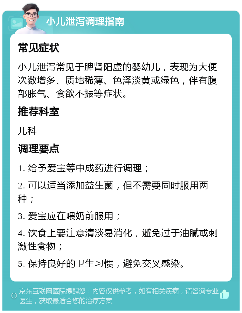 小儿泄泻调理指南 常见症状 小儿泄泻常见于脾肾阳虚的婴幼儿，表现为大便次数增多、质地稀薄、色泽淡黄或绿色，伴有腹部胀气、食欲不振等症状。 推荐科室 儿科 调理要点 1. 给予爱宝等中成药进行调理； 2. 可以适当添加益生菌，但不需要同时服用两种； 3. 爱宝应在喂奶前服用； 4. 饮食上要注意清淡易消化，避免过于油腻或刺激性食物； 5. 保持良好的卫生习惯，避免交叉感染。