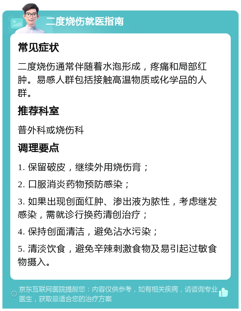 二度烧伤就医指南 常见症状 二度烧伤通常伴随着水泡形成，疼痛和局部红肿。易感人群包括接触高温物质或化学品的人群。 推荐科室 普外科或烧伤科 调理要点 1. 保留破皮，继续外用烧伤膏； 2. 口服消炎药物预防感染； 3. 如果出现创面红肿、渗出液为脓性，考虑继发感染，需就诊行换药清创治疗； 4. 保持创面清洁，避免沾水污染； 5. 清淡饮食，避免辛辣刺激食物及易引起过敏食物摄入。