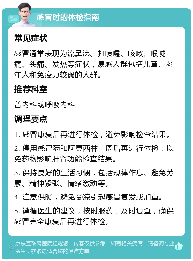 感冒时的体检指南 常见症状 感冒通常表现为流鼻涕、打喷嚏、咳嗽、喉咙痛、头痛、发热等症状，易感人群包括儿童、老年人和免疫力较弱的人群。 推荐科室 普内科或呼吸内科 调理要点 1. 感冒康复后再进行体检，避免影响检查结果。 2. 停用感冒药和阿莫西林一周后再进行体检，以免药物影响肝肾功能检查结果。 3. 保持良好的生活习惯，包括规律作息、避免劳累、精神紧张、情绪激动等。 4. 注意保暖，避免受凉引起感冒复发或加重。 5. 遵循医生的建议，按时服药，及时复查，确保感冒完全康复后再进行体检。