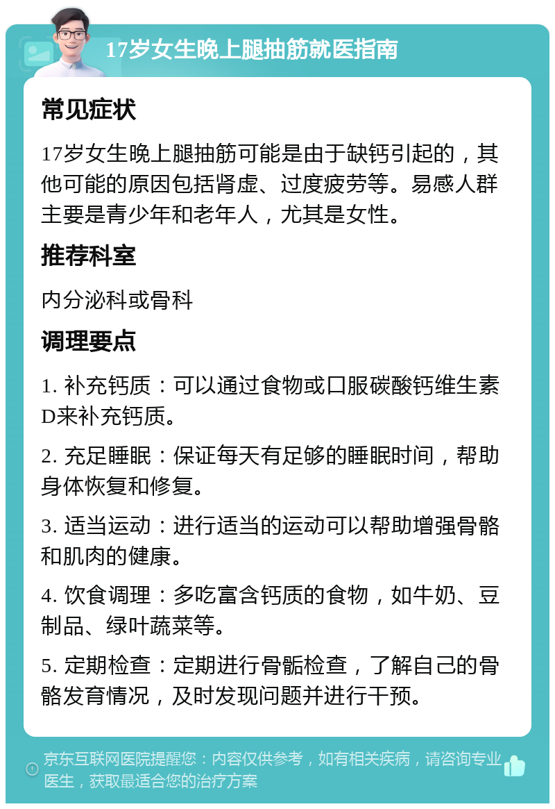 17岁女生晚上腿抽筋就医指南 常见症状 17岁女生晚上腿抽筋可能是由于缺钙引起的，其他可能的原因包括肾虚、过度疲劳等。易感人群主要是青少年和老年人，尤其是女性。 推荐科室 内分泌科或骨科 调理要点 1. 补充钙质：可以通过食物或口服碳酸钙维生素D来补充钙质。 2. 充足睡眠：保证每天有足够的睡眠时间，帮助身体恢复和修复。 3. 适当运动：进行适当的运动可以帮助增强骨骼和肌肉的健康。 4. 饮食调理：多吃富含钙质的食物，如牛奶、豆制品、绿叶蔬菜等。 5. 定期检查：定期进行骨骺检查，了解自己的骨骼发育情况，及时发现问题并进行干预。