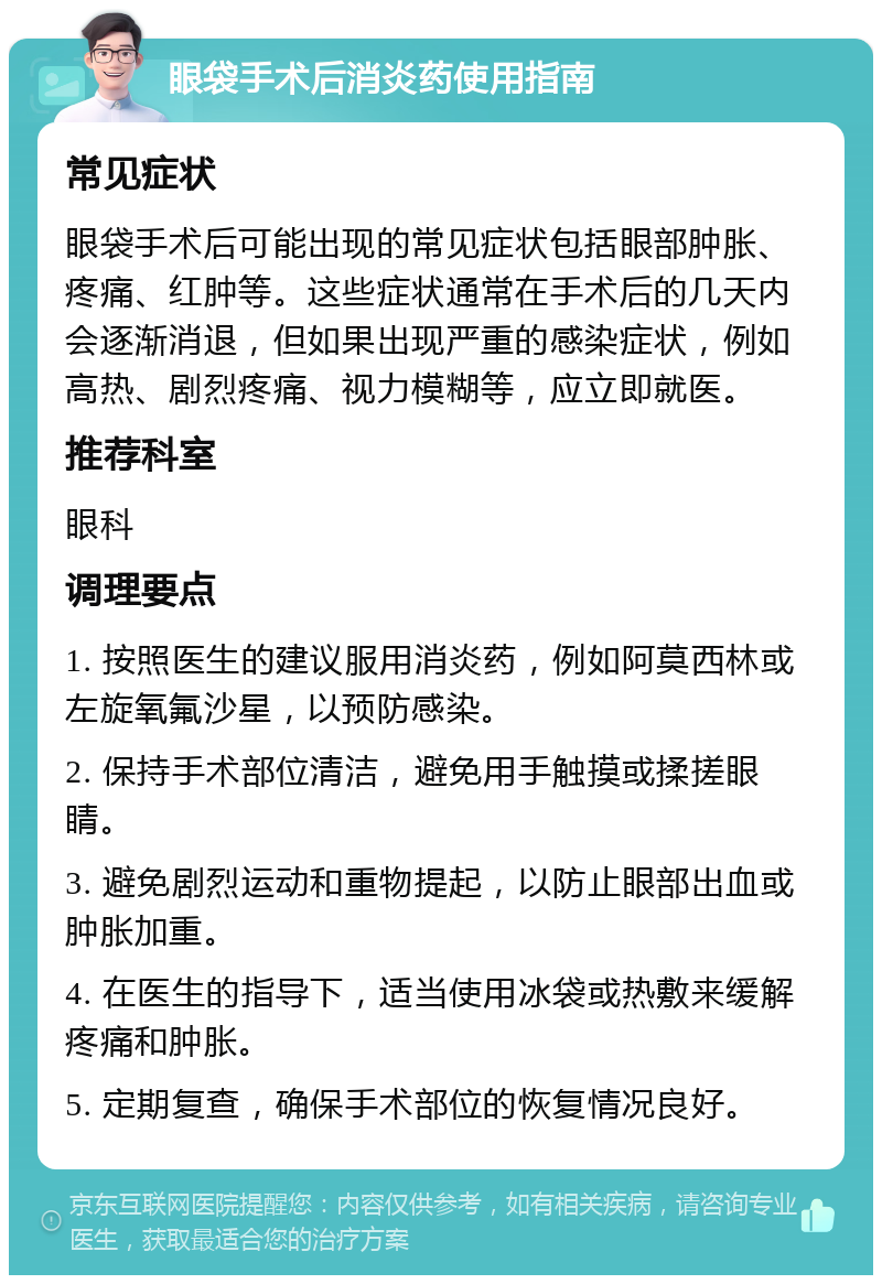 眼袋手术后消炎药使用指南 常见症状 眼袋手术后可能出现的常见症状包括眼部肿胀、疼痛、红肿等。这些症状通常在手术后的几天内会逐渐消退，但如果出现严重的感染症状，例如高热、剧烈疼痛、视力模糊等，应立即就医。 推荐科室 眼科 调理要点 1. 按照医生的建议服用消炎药，例如阿莫西林或左旋氧氟沙星，以预防感染。 2. 保持手术部位清洁，避免用手触摸或揉搓眼睛。 3. 避免剧烈运动和重物提起，以防止眼部出血或肿胀加重。 4. 在医生的指导下，适当使用冰袋或热敷来缓解疼痛和肿胀。 5. 定期复查，确保手术部位的恢复情况良好。