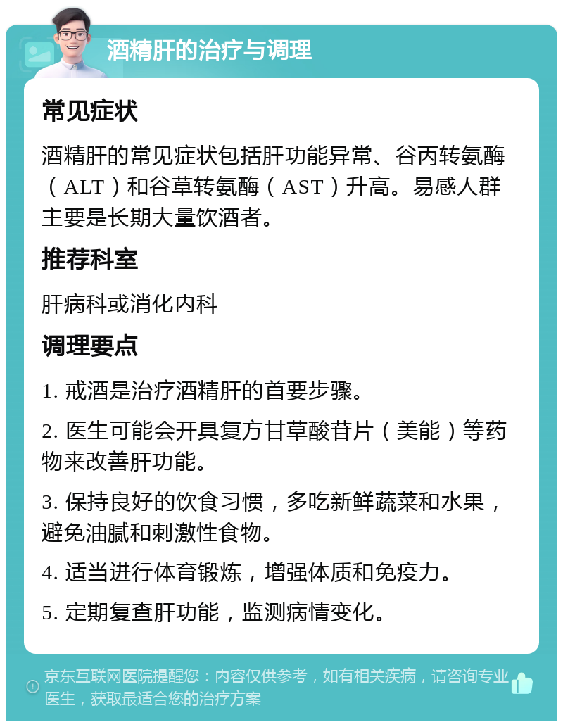 酒精肝的治疗与调理 常见症状 酒精肝的常见症状包括肝功能异常、谷丙转氨酶（ALT）和谷草转氨酶（AST）升高。易感人群主要是长期大量饮酒者。 推荐科室 肝病科或消化内科 调理要点 1. 戒酒是治疗酒精肝的首要步骤。 2. 医生可能会开具复方甘草酸苷片（美能）等药物来改善肝功能。 3. 保持良好的饮食习惯，多吃新鲜蔬菜和水果，避免油腻和刺激性食物。 4. 适当进行体育锻炼，增强体质和免疫力。 5. 定期复查肝功能，监测病情变化。