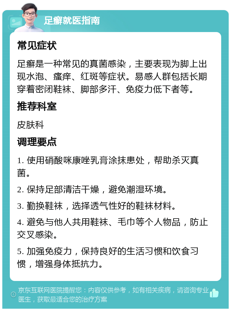 足癣就医指南 常见症状 足癣是一种常见的真菌感染，主要表现为脚上出现水泡、瘙痒、红斑等症状。易感人群包括长期穿着密闭鞋袜、脚部多汗、免疫力低下者等。 推荐科室 皮肤科 调理要点 1. 使用硝酸咪康唑乳膏涂抹患处，帮助杀灭真菌。 2. 保持足部清洁干燥，避免潮湿环境。 3. 勤换鞋袜，选择透气性好的鞋袜材料。 4. 避免与他人共用鞋袜、毛巾等个人物品，防止交叉感染。 5. 加强免疫力，保持良好的生活习惯和饮食习惯，增强身体抵抗力。