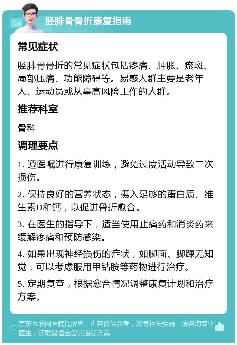 胫腓骨骨折康复指南 常见症状 胫腓骨骨折的常见症状包括疼痛、肿胀、瘀斑、局部压痛、功能障碍等。易感人群主要是老年人、运动员或从事高风险工作的人群。 推荐科室 骨科 调理要点 1. 遵医嘱进行康复训练，避免过度活动导致二次损伤。 2. 保持良好的营养状态，摄入足够的蛋白质、维生素D和钙，以促进骨折愈合。 3. 在医生的指导下，适当使用止痛药和消炎药来缓解疼痛和预防感染。 4. 如果出现神经损伤的症状，如脚面、脚踝无知觉，可以考虑服用甲钴胺等药物进行治疗。 5. 定期复查，根据愈合情况调整康复计划和治疗方案。