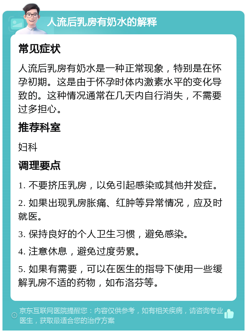 人流后乳房有奶水的解释 常见症状 人流后乳房有奶水是一种正常现象，特别是在怀孕初期。这是由于怀孕时体内激素水平的变化导致的。这种情况通常在几天内自行消失，不需要过多担心。 推荐科室 妇科 调理要点 1. 不要挤压乳房，以免引起感染或其他并发症。 2. 如果出现乳房胀痛、红肿等异常情况，应及时就医。 3. 保持良好的个人卫生习惯，避免感染。 4. 注意休息，避免过度劳累。 5. 如果有需要，可以在医生的指导下使用一些缓解乳房不适的药物，如布洛芬等。